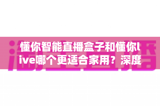 懂你智能直播盒子和懂你live哪个更适合家用?深度对比评测帮你选对家庭影音方案 懂你智能直播盒子和懂你live哪个更适合家用?深度对比评测帮你选对家庭影音方案