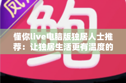 懂你live电脑版独居人士推荐:让独居生活更有温度的大屏陪伴平台 懂你live电脑版独居人士推荐:让独居生活更有温度的大屏陪伴平台