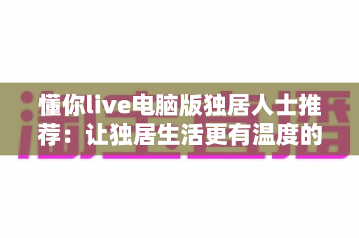 懂你live电脑版独居人士推荐:让独居生活更有温度的大屏陪伴平台 懂你live电脑版独居人士推荐:让独居生活更有温度的大屏陪伴平台