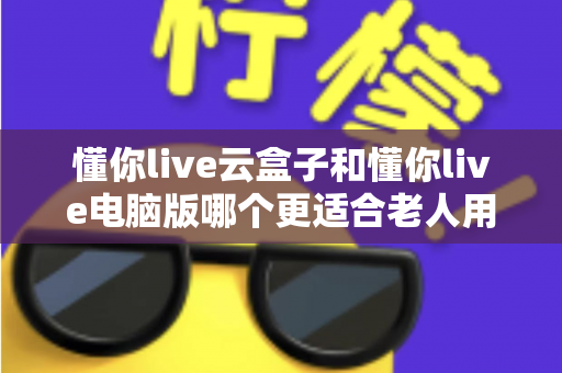 懂你live云盒子和懂你live电脑版哪个更适合老人用?资深用户深度评测与选购指南 懂你live云盒子和懂你live电脑版哪个更适合老人用?资深用户深度评测与选购指南