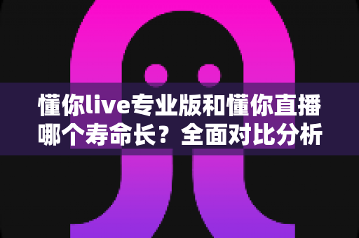 懂你live专业版和懂你直播哪个寿命长？全面对比分析两大直播工具的持久力与稳定性