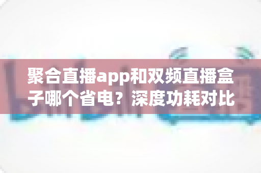 聚合直播app和双频直播盒子哪个省电？深度功耗对比与省电实用指南