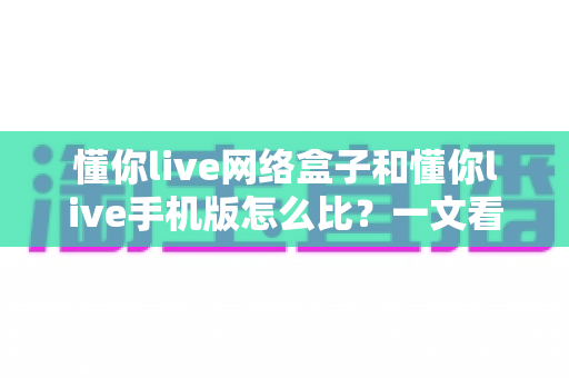 懂你live网络盒子和懂你live手机版怎么比？一文看懂两大版本差异，选对不踩坑