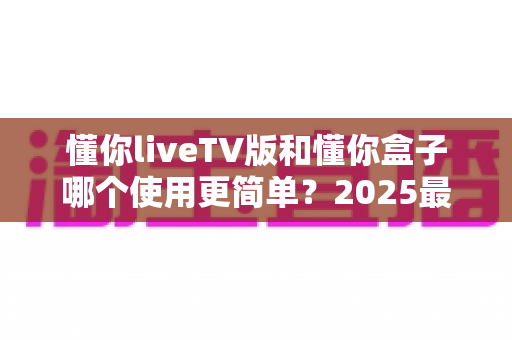 懂你liveTV版和懂你盒子哪个使用更简单？2025最新上手难度全解析帮你轻松选对设备