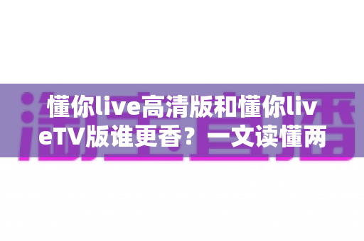 懂你live高清版和懂你liveTV版谁更香?一文读懂两大版本的差异与选择攻略 懂你live高清版和懂你liveTV版谁更香?一文读懂两大版本的差异与选择攻略