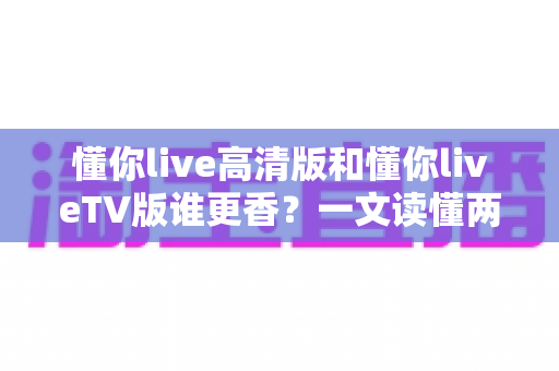 懂你live高清版和懂你liveTV版谁更香？一文读懂两大版本的差异与选择攻略