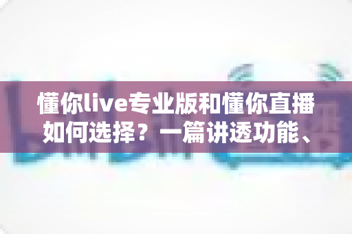 懂你live专业版和懂你直播如何选择?一篇讲透功能、场景与性价比的实用指南 懂你live专业版和懂你直播如何选择?一篇讲透功能、场景与性价比的实用指南
