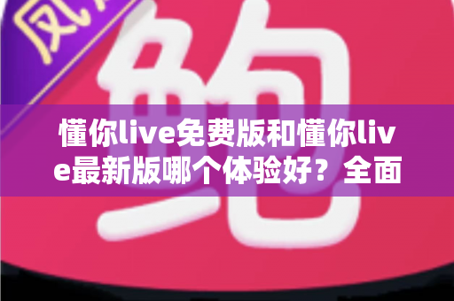 懂你live免费版和懂你live最新版哪个体验好？全面对比解析帮你做出最佳选择