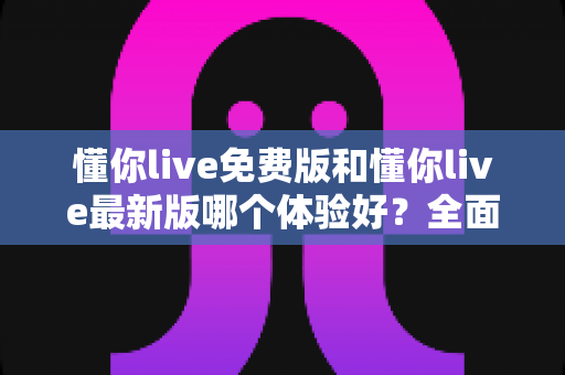 懂你live免费版和懂你live最新版哪个体验好？全面对比解析帮你做出最佳选择