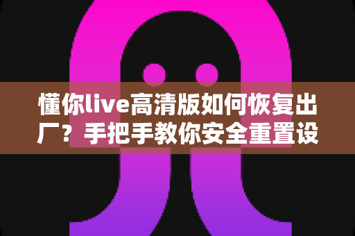 懂你live高清版如何恢复出厂？手把手教你安全重置设备、告别卡顿卡死的完整实用指南
