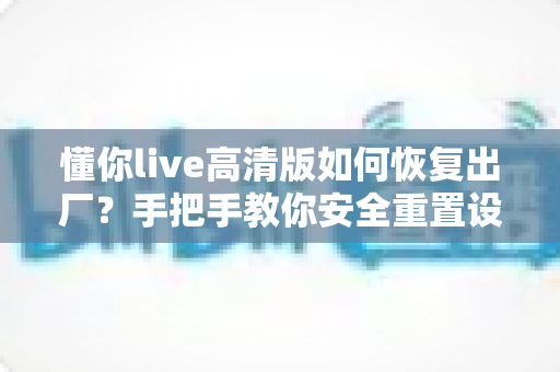 懂你live高清版如何恢复出厂？手把手教你安全重置设备、告别卡顿卡死的完整实用指南