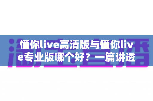 懂你live高清版与懂你live专业版哪个好？一篇讲透两个版本的深度对比评测指南
