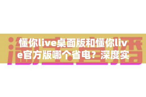 懂你live桌面版和懂你live官方版哪个省电？深度实测对比与省电技巧全解析