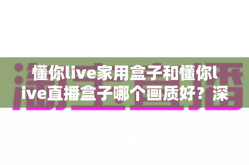 懂你live家用盒子和懂你live直播盒子哪个画质好?深度对比解析与选购指南 懂你live家用盒子和懂你live直播盒子哪个画质好?深度对比解析与选购指南