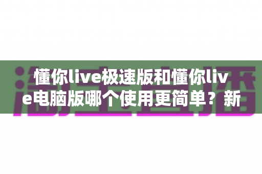 懂你live极速版和懂你live电脑版哪个使用更简单？新手友好度全方位深度测评指南