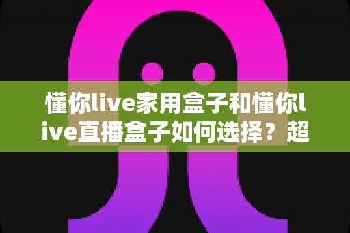 懂你live家用盒子和懂你live直播盒子如何选择？超实用选购指南一次讲透差异、场景与避坑技巧