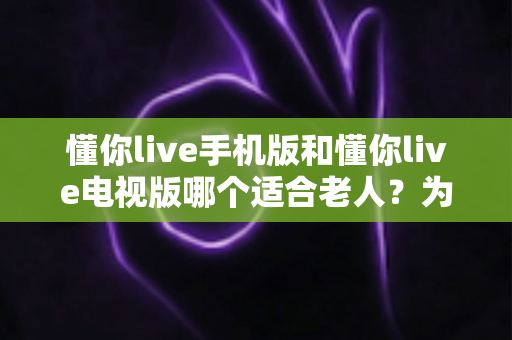 懂你live手机版和懂你live电视版哪个适合老人？为家中长辈挑选观影工具的完整指南