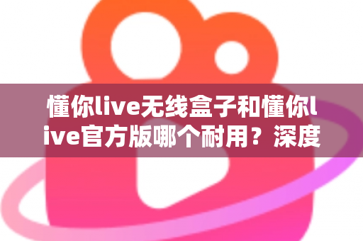 懂你live无线盒子和懂你live官方版哪个耐用?深度对比评测助你选对不花冤枉钱 懂你live无线盒子和懂你live官方版哪个耐用?深度对比评测助你选对不花冤枉钱