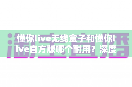 懂你live无线盒子和懂你live官方版哪个耐用?深度对比评测助你选对不花冤枉钱 懂你live无线盒子和懂你live官方版哪个耐用?深度对比评测助你选对不花冤枉钱