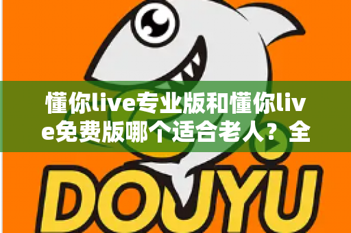 懂你live专业版和懂你live免费版哪个适合老人?全方位对比分析与贴心选择指南 懂你live专业版和懂你live免费版哪个适合老人?全方位对比分析与贴心选择指南