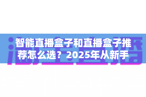 智能直播盒子和直播盒子推荐怎么选?2025年从新手到专业主播的设备选购全攻略 智能直播盒子和直播盒子推荐怎么选?2025年从新手到专业主播的设备选购全攻略