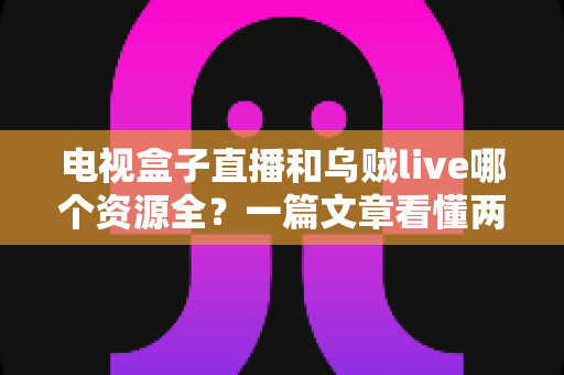 电视盒子直播和乌贼live哪个资源全？一篇文章看懂两者差异与选择指南