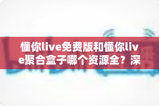 懂你live免费版和懂你live聚合盒子哪个资源全？深度对比助你选对观影利器