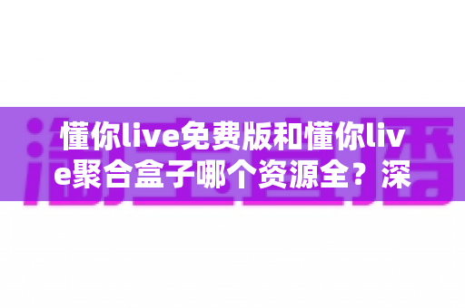 懂你live免费版和懂你live聚合盒子哪个资源全？深度对比助你选对观影利器