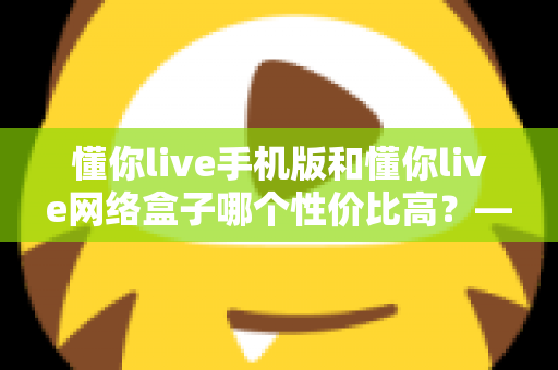 懂你live手机版和懂你live网络盒子哪个性价比高?——五大维度深度对比评测与选购全攻略 懂你live手机版和懂你live网络盒子哪个性价比高?——五大维度深度对比评测与选购全攻略