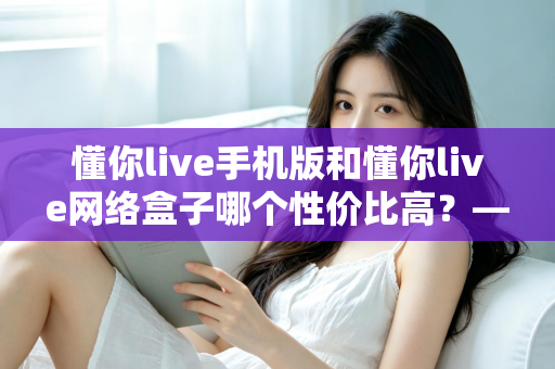懂你live手机版和懂你live网络盒子哪个性价比高?——五大维度深度对比评测与选购全攻略 懂你live手机版和懂你live网络盒子哪个性价比高?——五大维度深度对比评测与选购全攻略