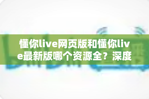 懂你live网页版和懂你live最新版哪个资源全？深度对比解析帮你选对版本看全资源