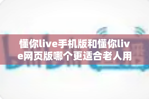 懂你live手机版和懂你live网页版哪个更适合老人用?全方位对比解析助您轻松选择 懂你live手机版和懂你live网页版哪个更适合老人用?全方位对比解析助您轻松选择