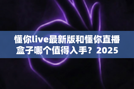 懂你live最新版和懂你直播盒子哪个值得入手?2025年最全深度对比与选购指南 懂你live最新版和懂你直播盒子哪个值得入手?2025年最全深度对比与选购指南