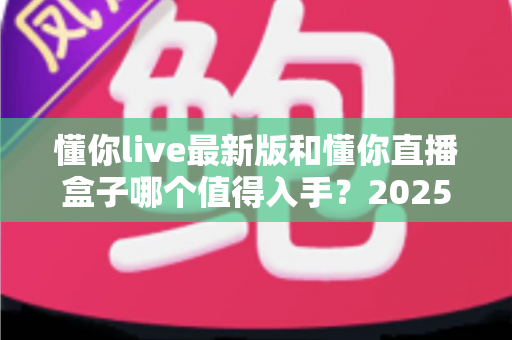 懂你live最新版和懂你直播盒子哪个值得入手?2025年最全深度对比与选购指南 懂你live最新版和懂你直播盒子哪个值得入手?2025年最全深度对比与选购指南