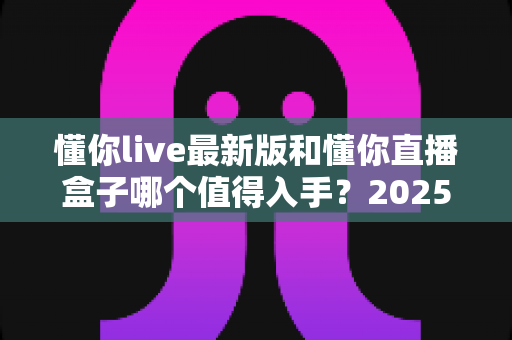 懂你live最新版和懂你直播盒子哪个值得入手？2025年最全深度对比与选购指南