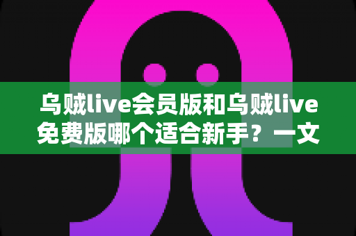 乌贼live会员版和乌贼live免费版哪个适合新手？一文看懂最划算的选择方案