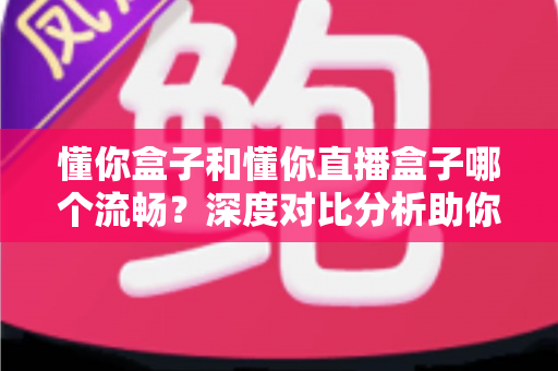 懂你盒子和懂你直播盒子哪个流畅？深度对比分析助你选出最佳观影设备