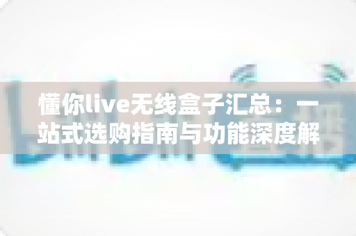 懂你live无线盒子汇总：一站式选购指南与功能深度解析
