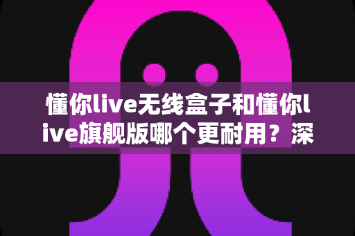 懂你live无线盒子和懂你live旗舰版哪个更耐用?深度对比解析帮你选对不踩坑 懂你live无线盒子和懂你live旗舰版哪个更耐用?深度对比解析帮你选对不踩坑