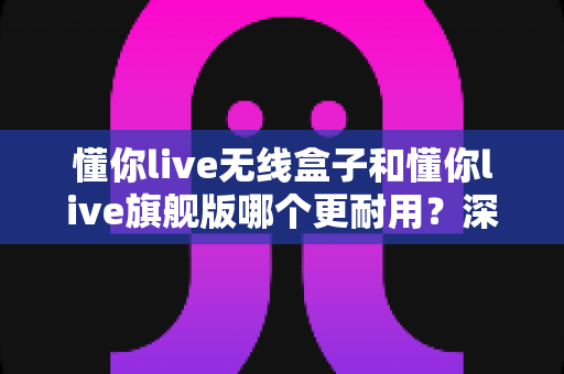 懂你live无线盒子和懂你live旗舰版哪个更耐用?深度对比解析帮你选对不踩坑 懂你live无线盒子和懂你live旗舰版哪个更耐用?深度对比解析帮你选对不踩坑