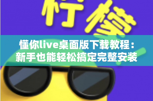 懂你live桌面版下载教程:新手也能轻松搞定完整安装与使用指南 懂你live桌面版下载教程:新手也能轻松搞定完整安装与使用指南