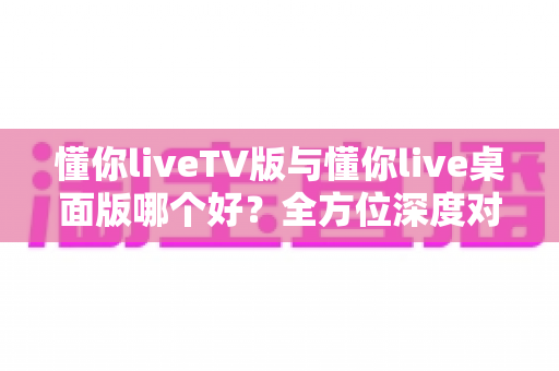 懂你liveTV版与懂你live桌面版哪个好?全方位深度对比助你找到最佳选择 懂你liveTV版与懂你live桌面版哪个好?全方位深度对比助你找到最佳选择