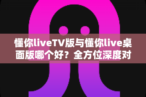 懂你liveTV版与懂你live桌面版哪个好?全方位深度对比助你找到最佳选择 懂你liveTV版与懂你live桌面版哪个好?全方位深度对比助你找到最佳选择