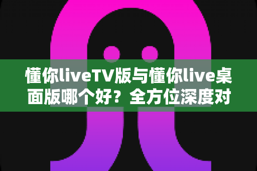 懂你liveTV版与懂你live桌面版哪个好？全方位深度对比助你找到最佳选择