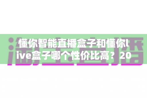 懂你智能直播盒子和懂你live盒子哪个性价比高?2024最全对比选购指南帮你避坑省钱 懂你智能直播盒子和懂你live盒子哪个性价比高?2024最全对比选购指南帮你避坑省钱