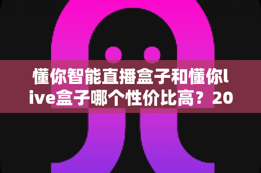 懂你智能直播盒子和懂你live盒子哪个性价比高?2024最全对比选购指南帮你避坑省钱 懂你智能直播盒子和懂你live盒子哪个性价比高?2024最全对比选购指南帮你避坑省钱
