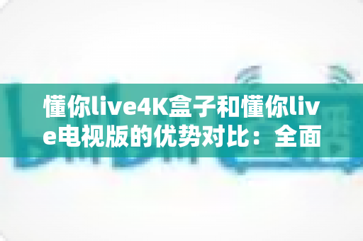 懂你live4K盒子和懂你live电视版的优势对比：全面解析助你选出最佳观影方案