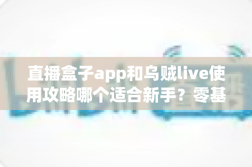 直播盒子app和乌贼live使用攻略哪个适合新手?零基础用户友好度全面对比与快速上手指南 直播盒子app和乌贼live使用攻略哪个适合新手?零基础用户友好度全面对比与快速上手指南
