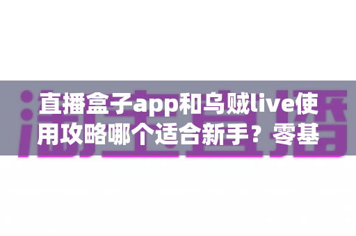 直播盒子app和乌贼live使用攻略哪个适合新手？零基础用户友好度全面对比与快速上手指南