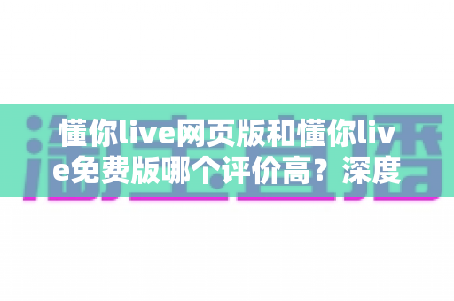 懂你live网页版和懂你live免费版哪个评价高？深度对比评测帮你选对版本
